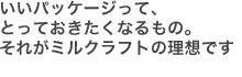 いいパッケージって、とっておきたくなるもの。それがミルクラフトの理想です